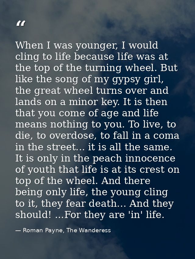 When I was younger, I would cling to life because life was at the top of the turning wheel. But like the song of my gyps — Roman Payne, The Wanderess