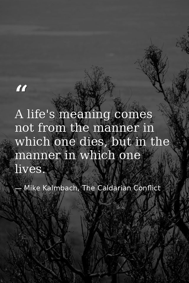A life's meaning comes not from the manner in which one dies, but in the manner in which one lives. — Mike Kalmbach, The Caldarian Conflict