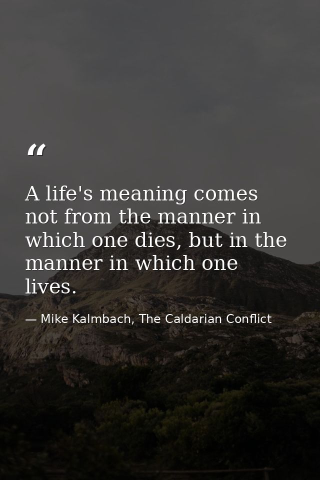 A life's meaning comes not from the manner in which one dies, but in the manner in which one lives. — Mike Kalmbach, The Caldarian Conflict
