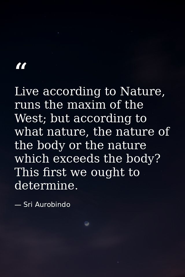 Live according to Nature, runs the maxim of the West; but according to what nature, the nature of the body or the nature — Sri Aurobindo