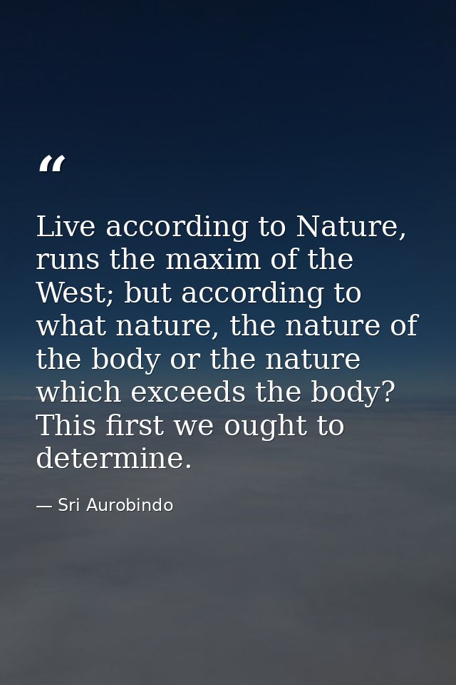 Live according to Nature, runs the maxim of the West; but according to what nature, the nature of the body or the nature — Sri Aurobindo