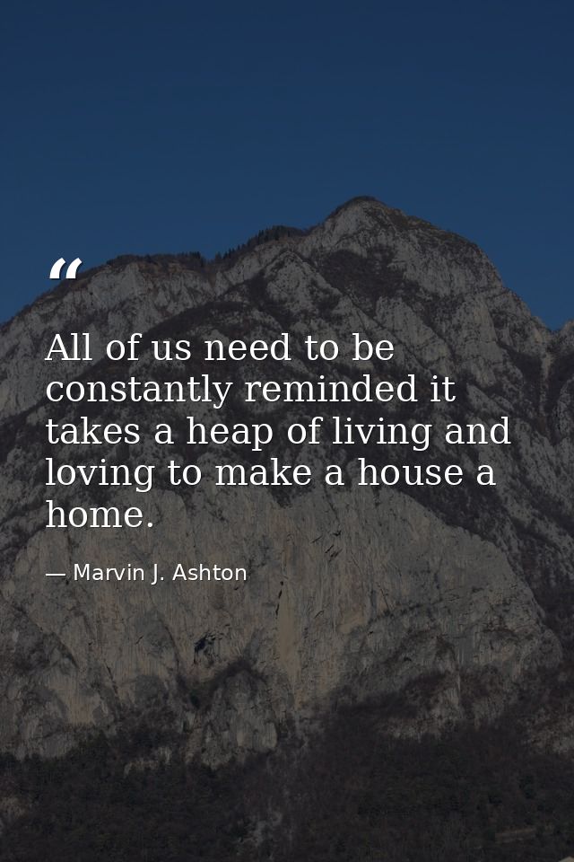 All of us need to be constantly reminded it takes a heap of living and loving to make a house a home. — Marvin J. Ashton