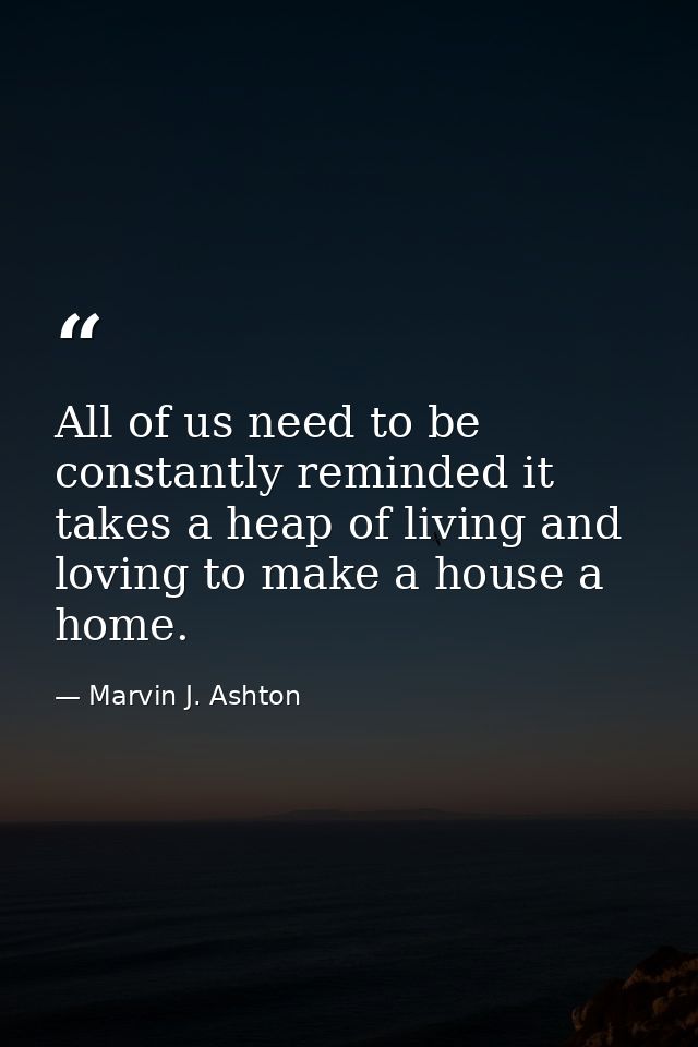 All of us need to be constantly reminded it takes a heap of living and loving to make a house a home. — Marvin J. Ashton