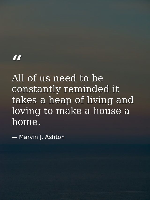All of us need to be constantly reminded it takes a heap of living and loving to make a house a home. — Marvin J. Ashton
