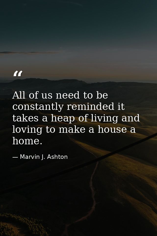 All of us need to be constantly reminded it takes a heap of living and loving to make a house a home. — Marvin J. Ashton