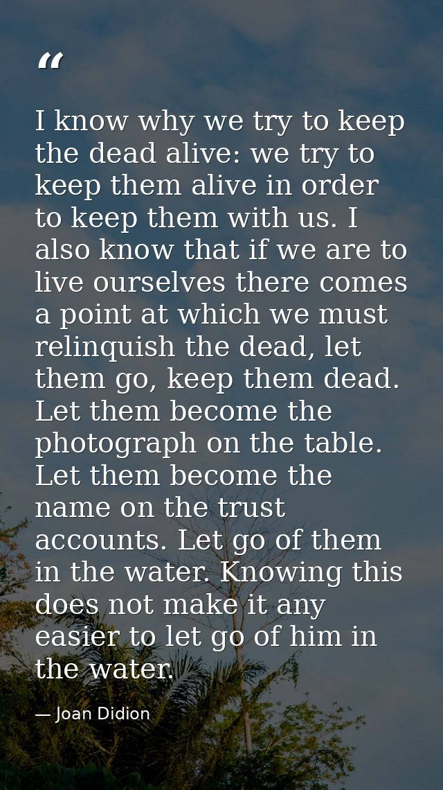 I know why we try to keep the dead alive: we try to keep them alive in order to keep them with us. I also know that if w — Joan Didion
