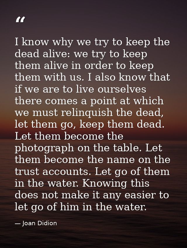 I know why we try to keep the dead alive: we try to keep them alive in order to keep them with us. I also know that if w — Joan Didion