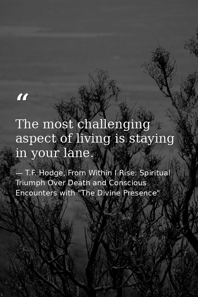 The most challenging aspect of living is staying in your lane. — T.F. Hodge, From Within I Rise: Spiritual Triumph Over Death and Conscious Encounters with "The Divine Presence"