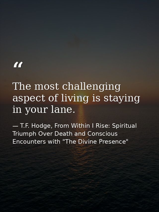 The most challenging aspect of living is staying in your lane. — T.F. Hodge, From Within I Rise: Spiritual Triumph Over Death and Conscious Encounters with "The Divine Presence"
