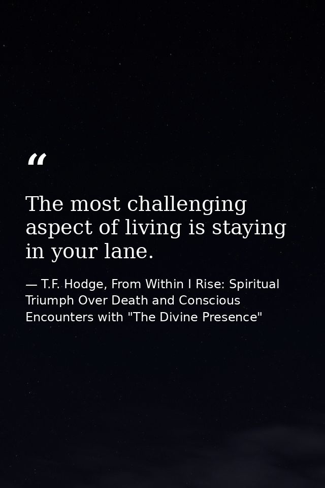 The most challenging aspect of living is staying in your lane. — T.F. Hodge, From Within I Rise: Spiritual Triumph Over Death and Conscious Encounters with "The Divine Presence"