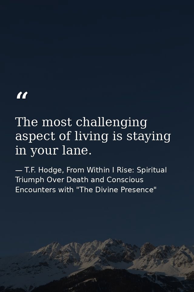 The most challenging aspect of living is staying in your lane. — T.F. Hodge, From Within I Rise: Spiritual Triumph Over Death and Conscious Encounters with "The Divine Presence"