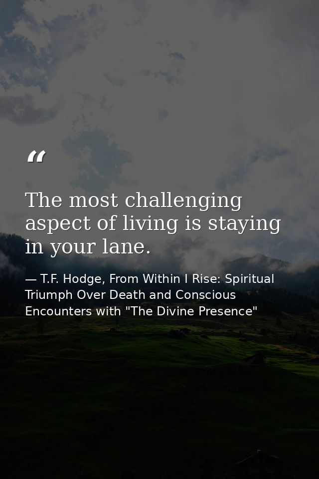 The most challenging aspect of living is staying in your lane. — T.F. Hodge, From Within I Rise: Spiritual Triumph Over Death and Conscious Encounters with "The Divine Presence"