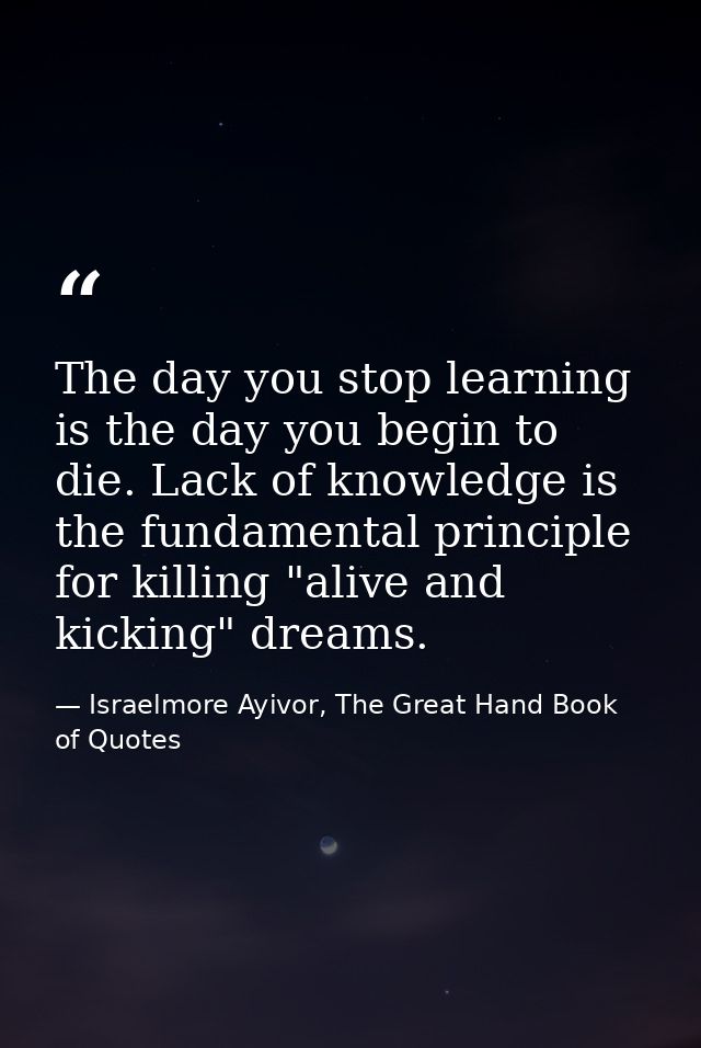 The day you stop learning is the day you begin to die. Lack of knowledge is the fundamental principle for killing "alive — Israelmore Ayivor, The Great Hand Book of Quotes