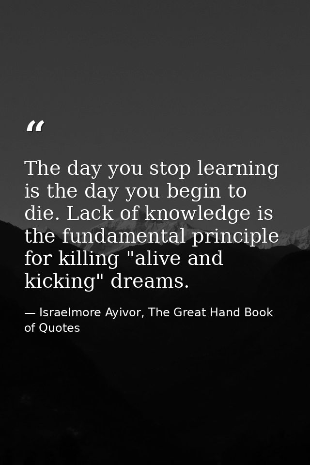 The day you stop learning is the day you begin to die. Lack of knowledge is the fundamental principle for killing "alive — Israelmore Ayivor, The Great Hand Book of Quotes