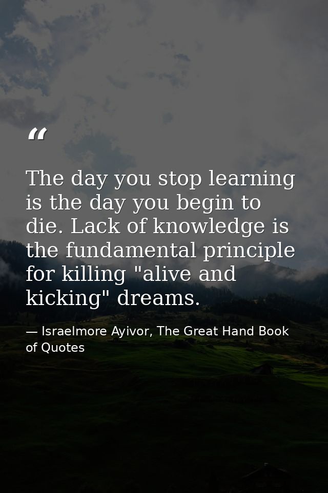 The day you stop learning is the day you begin to die. Lack of knowledge is the fundamental principle for killing "alive — Israelmore Ayivor, The Great Hand Book of Quotes