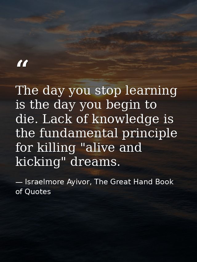 The day you stop learning is the day you begin to die. Lack of knowledge is the fundamental principle for killing "alive — Israelmore Ayivor, The Great Hand Book of Quotes