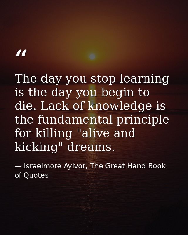 The day you stop learning is the day you begin to die. Lack of knowledge is the fundamental principle for killing "alive — Israelmore Ayivor, The Great Hand Book of Quotes