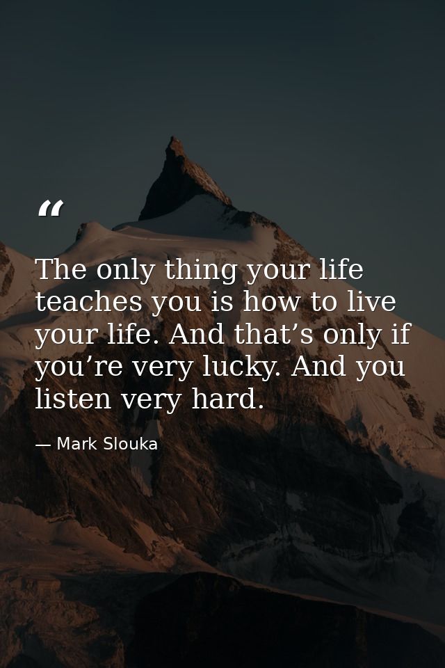 The only thing your life teaches you is how to live your life. And that’s only if you’re very lucky. And you listen very — Mark Slouka