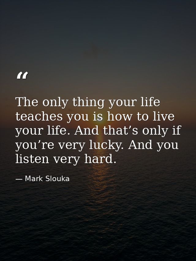 The only thing your life teaches you is how to live your life. And that’s only if you’re very lucky. And you listen very — Mark Slouka