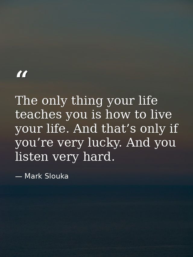 The only thing your life teaches you is how to live your life. And that’s only if you’re very lucky. And you listen very — Mark Slouka