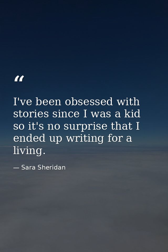 I've been obsessed with stories since I was a kid so it's no surprise that I ended up writing for a living. — Sara Sheridan