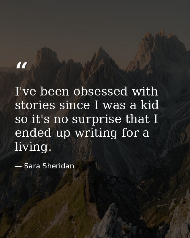 I've been obsessed with stories since I was a kid so it's no surprise that I ended up writing for a living. — Sara Sheridan