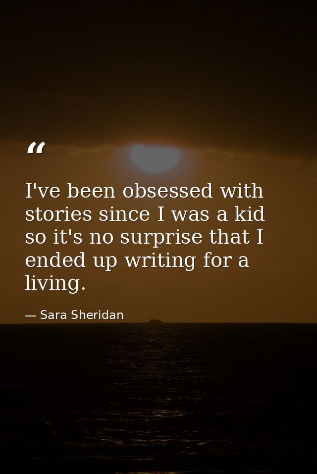 I've been obsessed with stories since I was a kid so it's no surprise that I ended up writing for a living. — Sara Sheridan