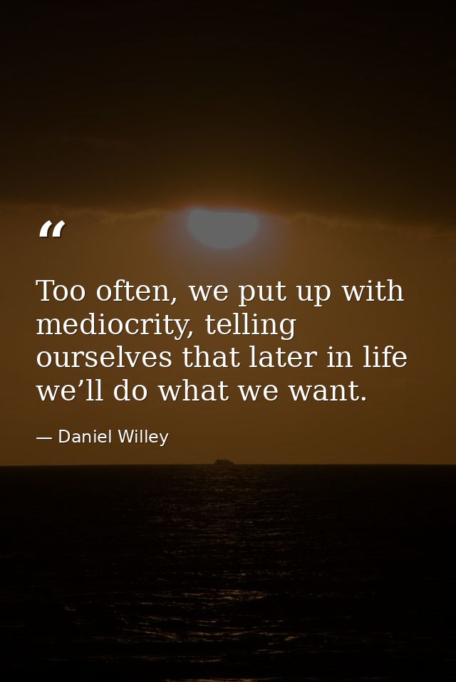 Too often, we put up with mediocrity, telling ourselves that later in life we’ll do what we want. — Daniel Willey