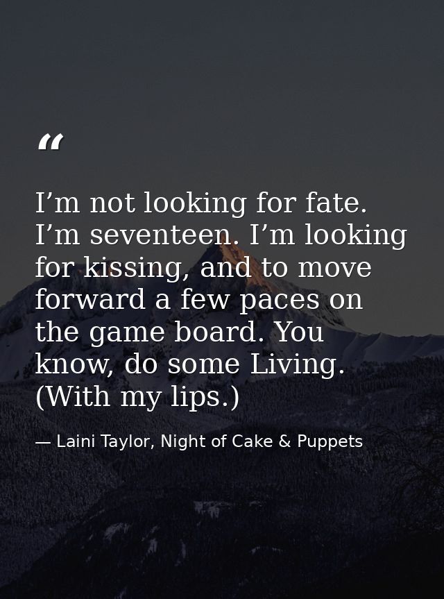 I’m not looking for fate. I’m seventeen. I’m looking for kissing, and to move forward a few paces on the game board. You — Laini Taylor, Night of Cake & Puppets