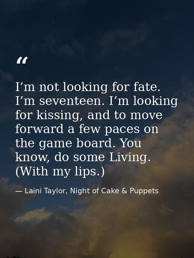 I’m not looking for fate. I’m seventeen. I’m looking for kissing, and to move forward a few paces on the game board. You — Laini Taylor, Night of Cake & Puppets