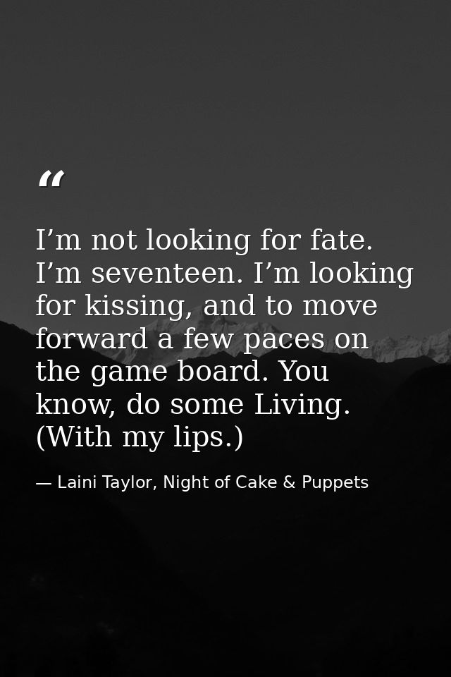 I’m not looking for fate. I’m seventeen. I’m looking for kissing, and to move forward a few paces on the game board. You — Laini Taylor, Night of Cake & Puppets