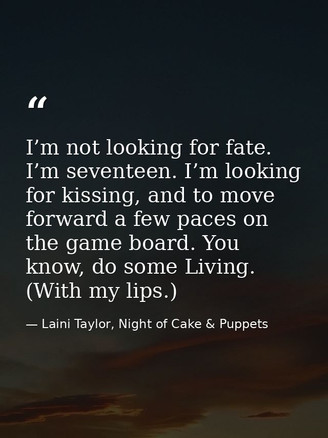 I’m not looking for fate. I’m seventeen. I’m looking for kissing, and to move forward a few paces on the game board. You — Laini Taylor, Night of Cake & Puppets