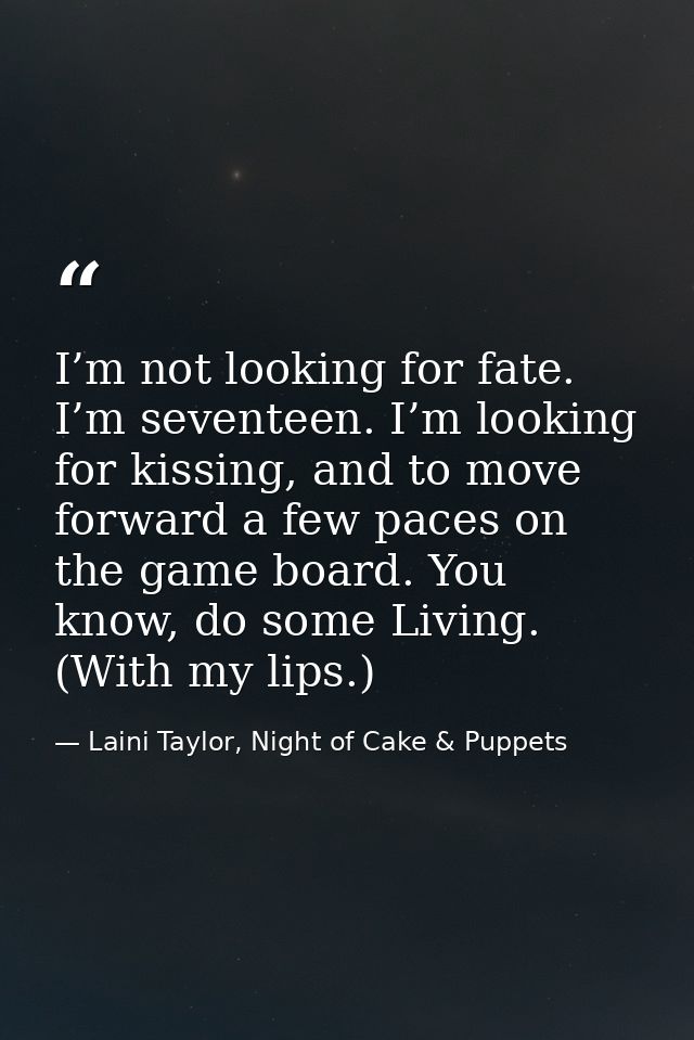 I’m not looking for fate. I’m seventeen. I’m looking for kissing, and to move forward a few paces on the game board. You — Laini Taylor, Night of Cake & Puppets