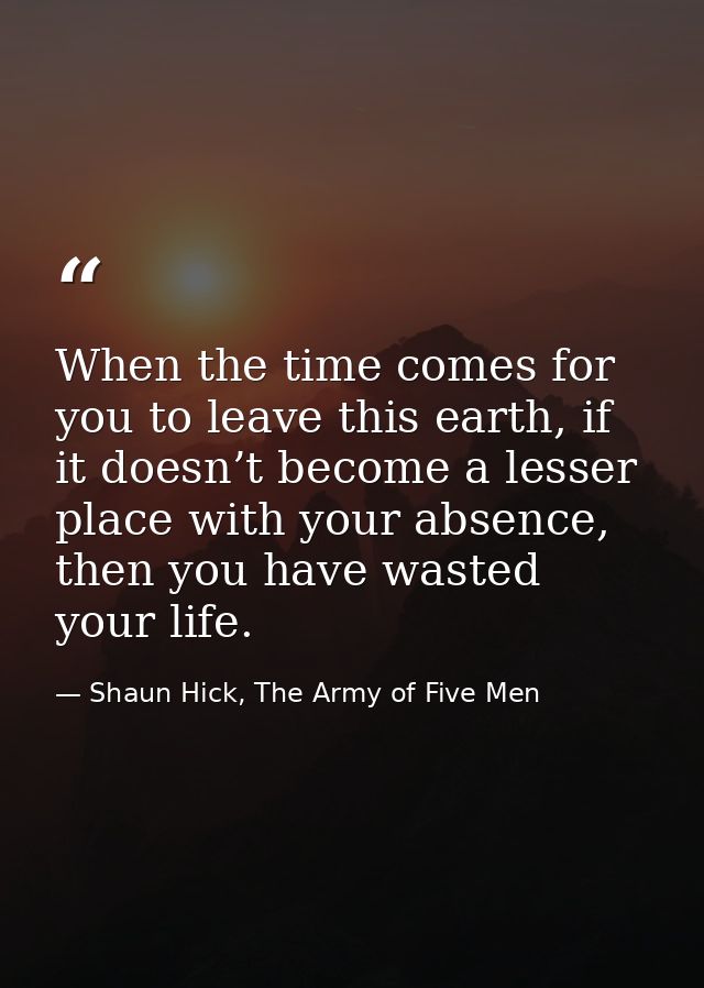 When the time comes for you to leave this earth, if it doesn’t become a lesser place with your absence, then you have wa — Shaun Hick, The Army of Five Men
