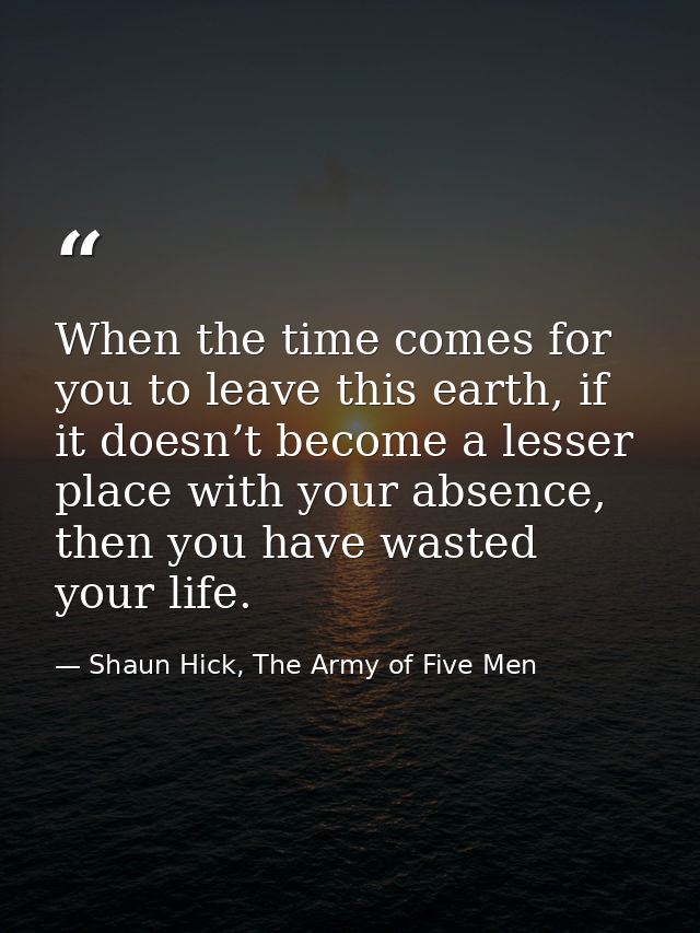 When the time comes for you to leave this earth, if it doesn’t become a lesser place with your absence, then you have wa — Shaun Hick, The Army of Five Men