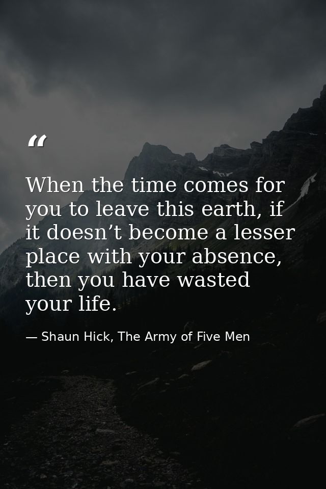 When the time comes for you to leave this earth, if it doesn’t become a lesser place with your absence, then you have wa — Shaun Hick, The Army of Five Men