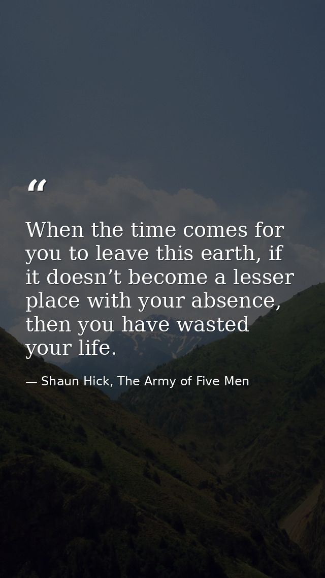 When the time comes for you to leave this earth, if it doesn’t become a lesser place with your absence, then you have wa — Shaun Hick, The Army of Five Men