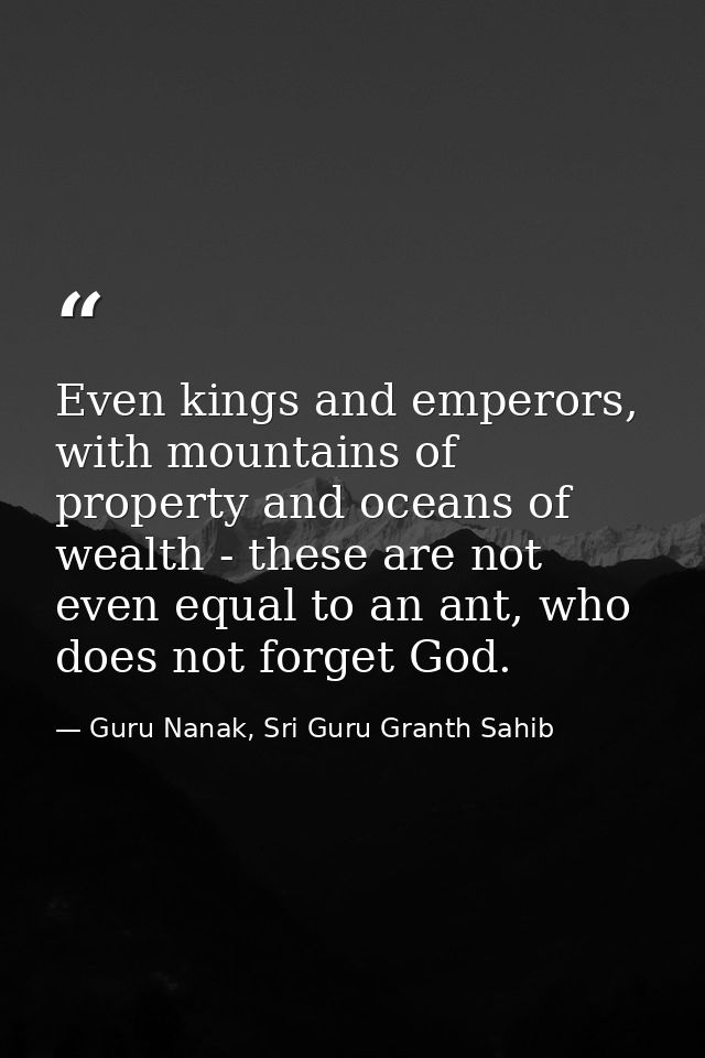Even kings and emperors, with mountains of property and oceans of wealth - these are not even equal to an ant, who does  — Guru Nanak, Sri Guru Granth Sahib