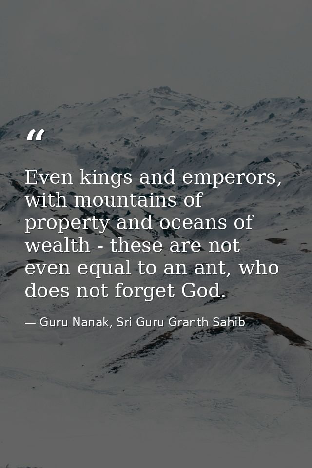 Even kings and emperors, with mountains of property and oceans of wealth - these are not even equal to an ant, who does  — Guru Nanak, Sri Guru Granth Sahib