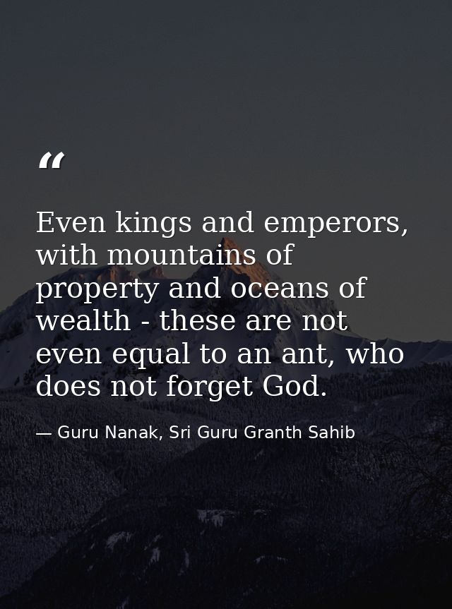 Even kings and emperors, with mountains of property and oceans of wealth - these are not even equal to an ant, who does  — Guru Nanak, Sri Guru Granth Sahib