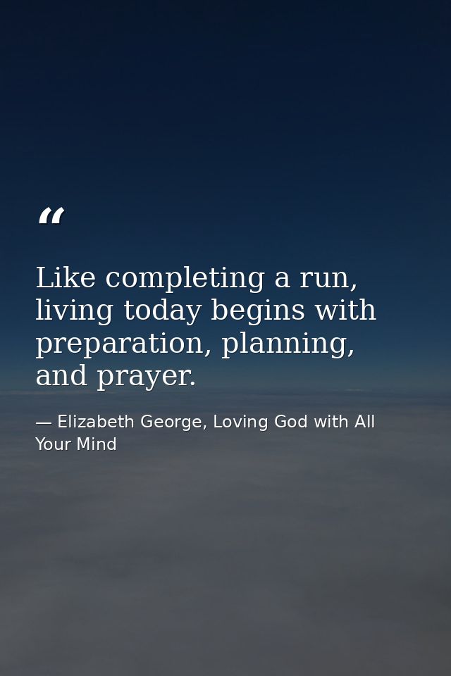 Like completing a run, living today begins with preparation, planning, and prayer. — Elizabeth George, Loving God with All Your Mind