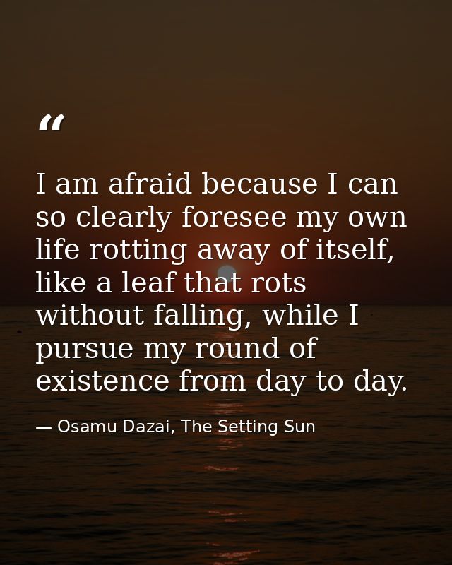I am afraid because I can so clearly foresee my own life rotting away of itself, like a leaf that rots without falling,  — Osamu Dazai, The Setting Sun