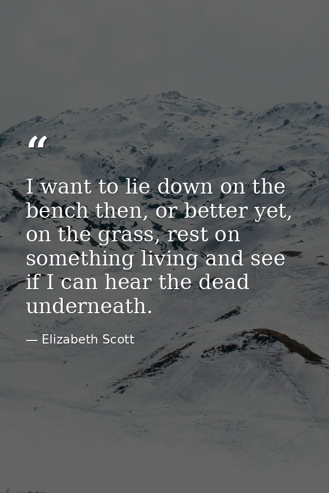 I want to lie down on the bench then, or better yet, on the grass, rest on something living and see if I can hear the de — Elizabeth Scott