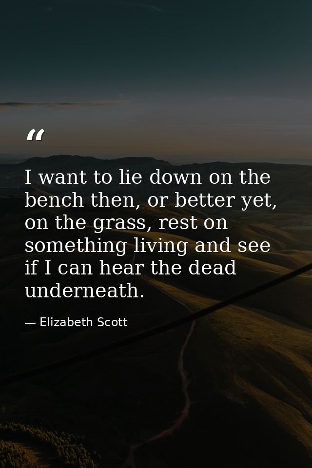 I want to lie down on the bench then, or better yet, on the grass, rest on something living and see if I can hear the de — Elizabeth Scott
