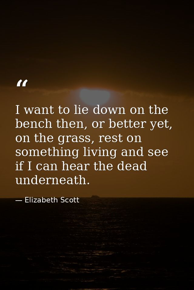 I want to lie down on the bench then, or better yet, on the grass, rest on something living and see if I can hear the de — Elizabeth Scott