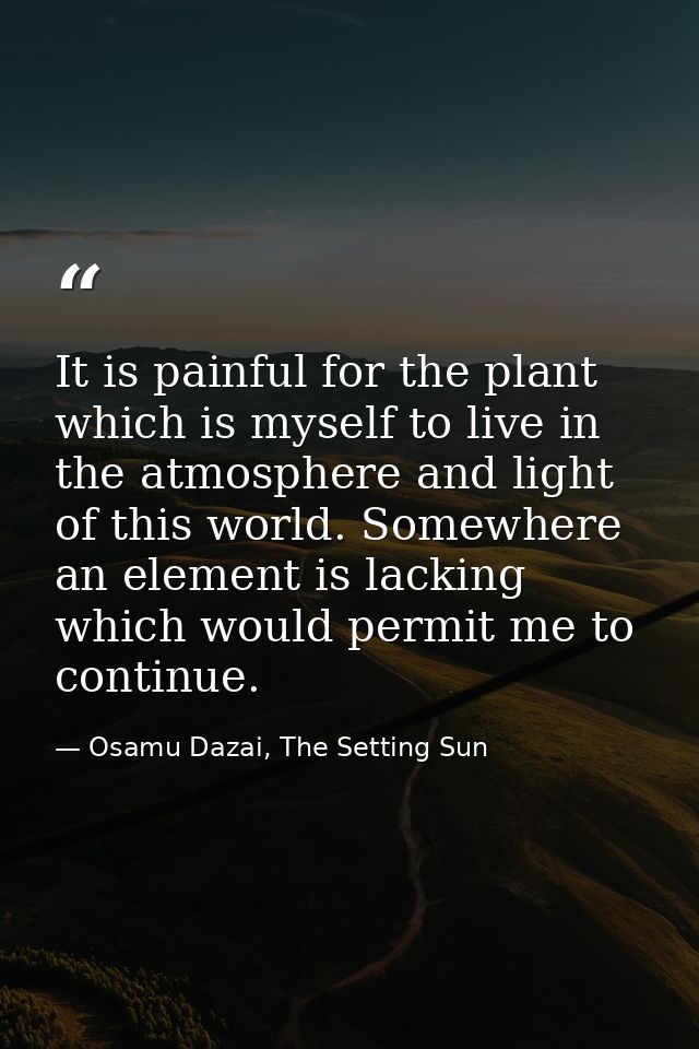It is painful for the plant which is myself to live in the atmosphere and light of this world. Somewhere an element is l — Osamu Dazai, The Setting Sun