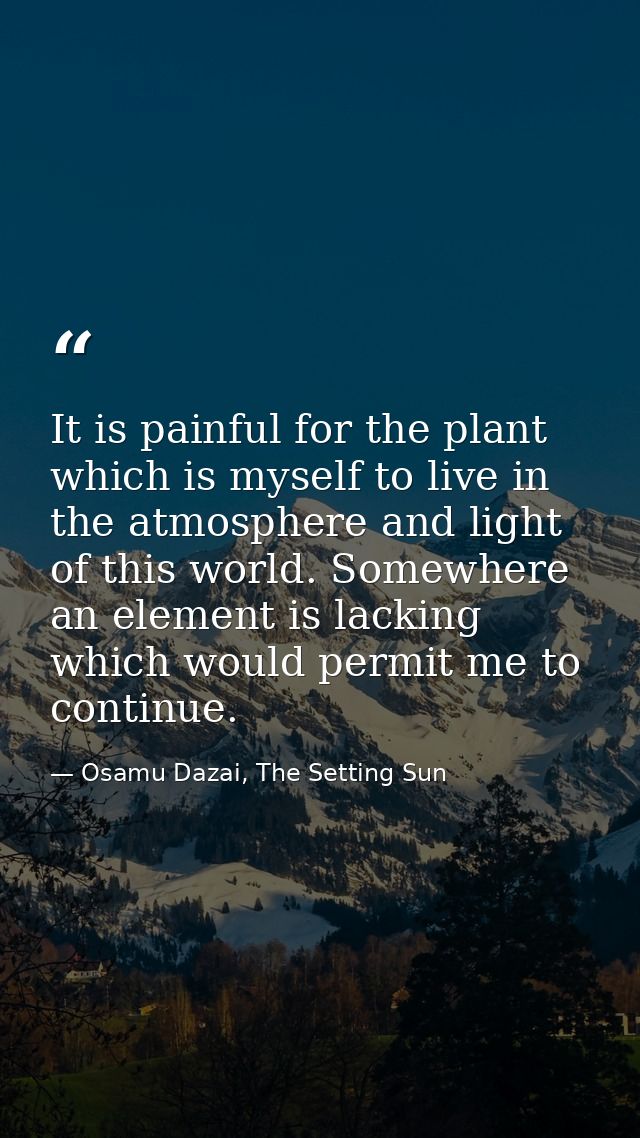It is painful for the plant which is myself to live in the atmosphere and light of this world. Somewhere an element is l — Osamu Dazai, The Setting Sun