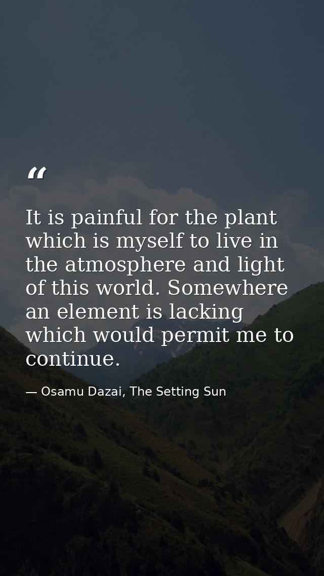 It is painful for the plant which is myself to live in the atmosphere and light of this world. Somewhere an element is l — Osamu Dazai, The Setting Sun