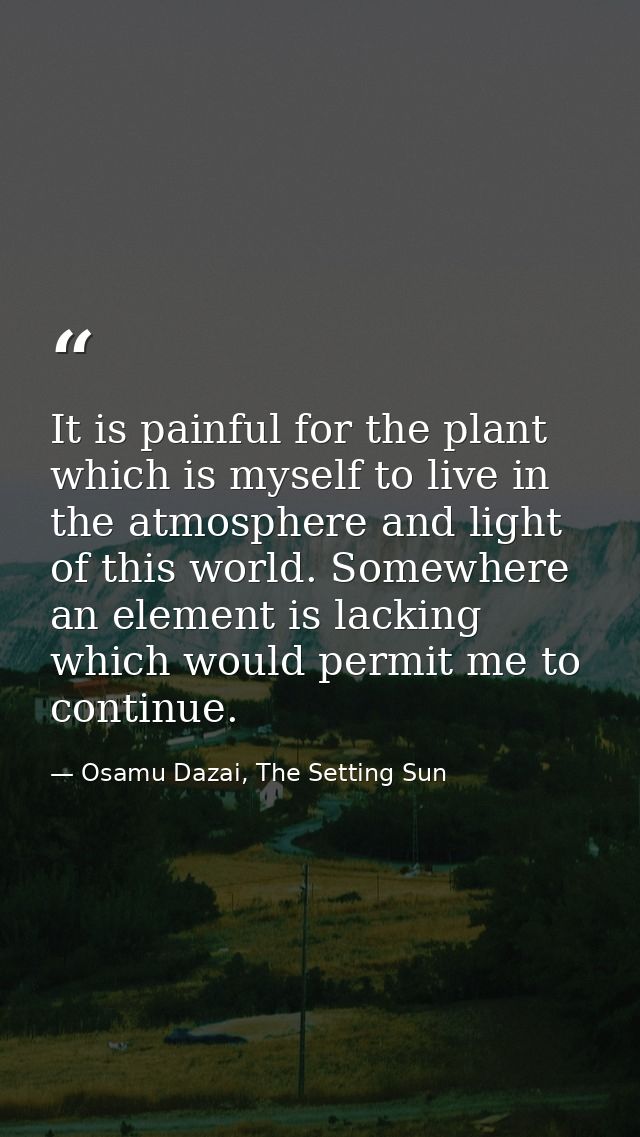 It is painful for the plant which is myself to live in the atmosphere and light of this world. Somewhere an element is l — Osamu Dazai, The Setting Sun