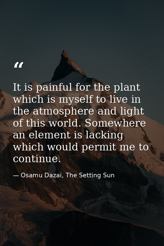 It is painful for the plant which is myself to live in the atmosphere and light of this world. Somewhere an element is l — Osamu Dazai, The Setting Sun
